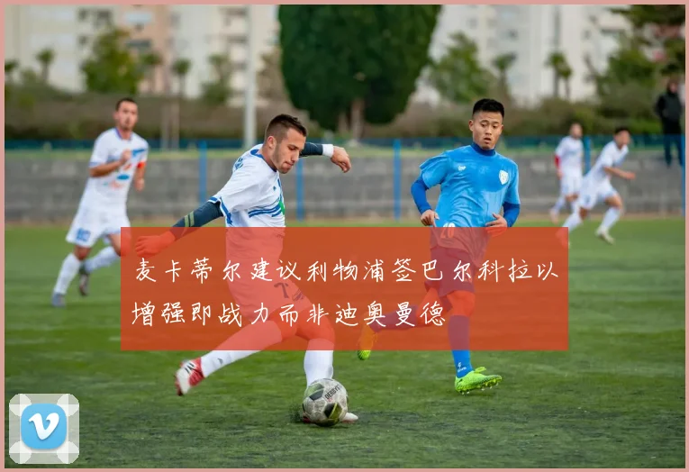 麦卡蒂尔建议利物浦签巴尔科拉以增强即战力而非迪奥曼德