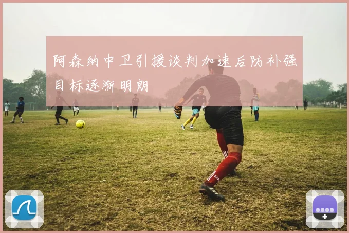 阿森纳中卫引援谈判加速后防补强目标逐渐明朗