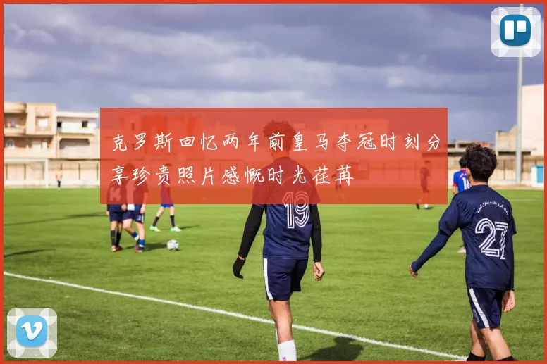 克罗斯回忆两年前皇马夺冠时刻分享珍贵照片感慨时光荏苒