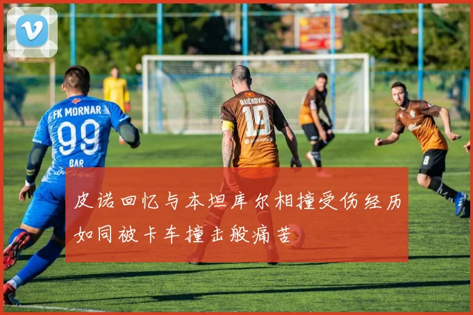 皮诺回忆与本坦库尔相撞受伤经历如同被卡车撞击般痛苦