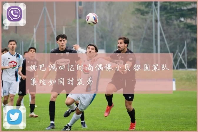 姆巴佩回忆时尚偶像小贝称国家队集结如同时装秀