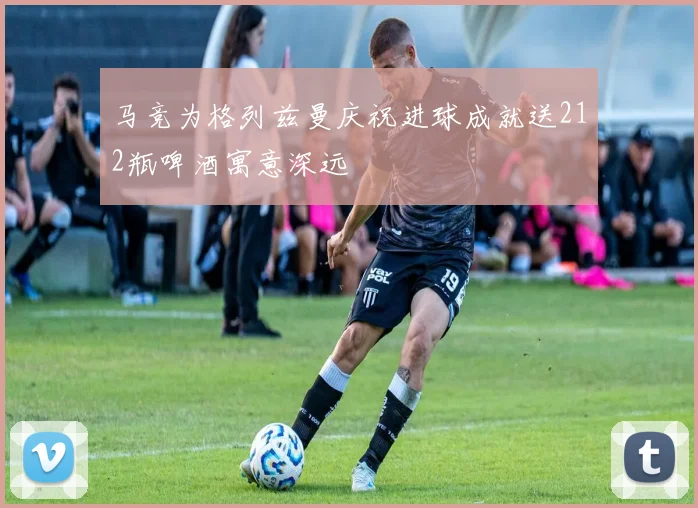 马竞为格列兹曼庆祝进球成就送212瓶啤酒寓意深远