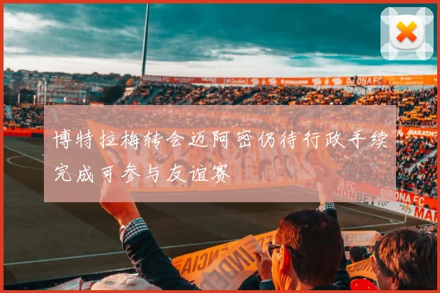 博特拉梅转会迈阿密仍待行政手续完成可参与友谊赛
