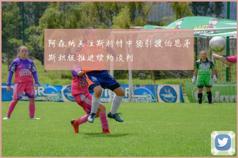 阿森纳关注斯科特中场引援伯恩茅斯积极推进续约谈判