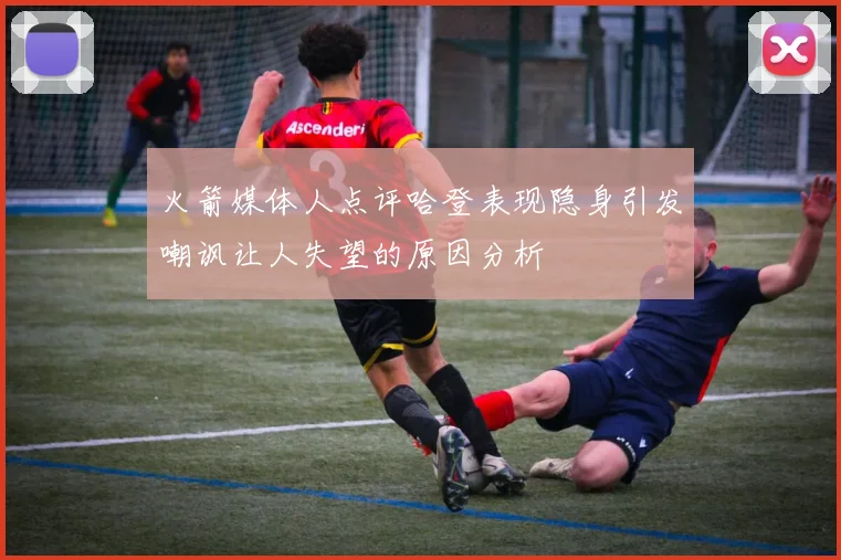火箭媒体人点评哈登表现隐身引发嘲讽让人失望的原因分析