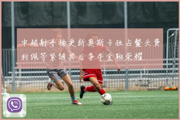 中超射手榜更新奥斯卡独占鳌头费利佩等紧随其后争夺金靴荣耀