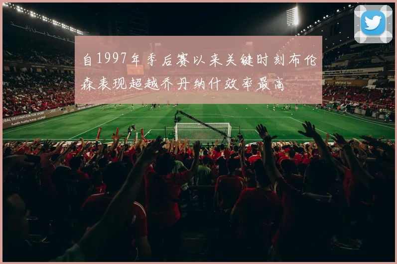 自1997年季后赛以来关键时刻布伦森表现超越乔丹纳什效率最高