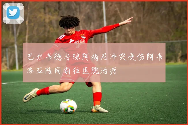 巴尔韦德与琼阿梅尼冲突受伤阿韦洛亚陪同前往医院治疗