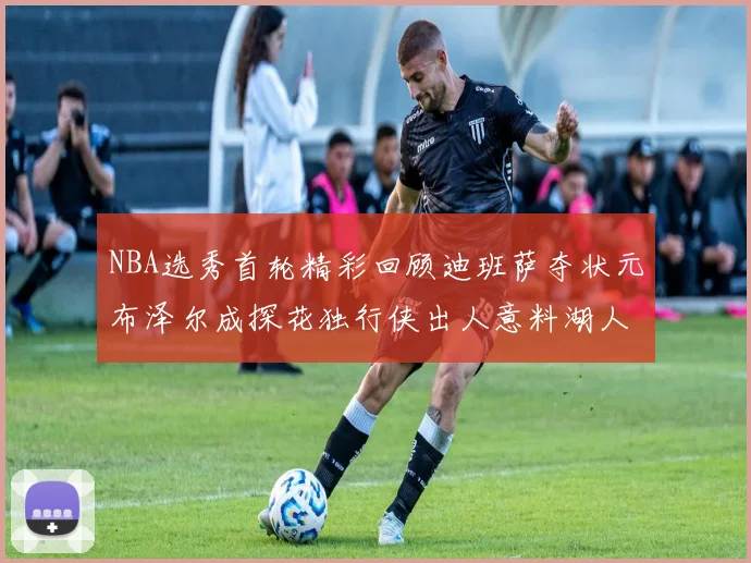 NBA选秀首轮精彩回顾迪班萨夺状元布泽尔成探花独行侠出人意料湖人选中潜力新星