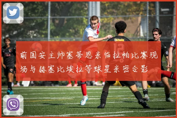 前国安主帅塞蒂恩亲临拉帕比赛现场与赫塞比埃拉等球星亲密合影