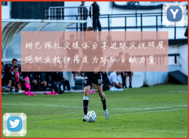 姆巴佩社交媒体分享进球庆祝照展现职业精神再度为球队贡献力量