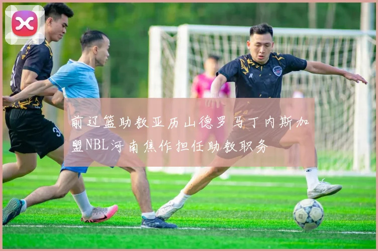 前辽篮助教亚历山德罗马丁内斯加盟NBL河南焦作担任助教职务