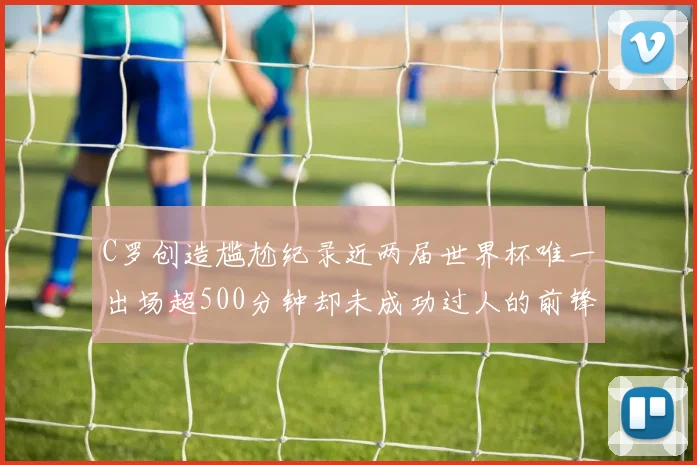 C罗创造尴尬纪录近两届世界杯唯一出场超500分钟却未成功过人的前锋