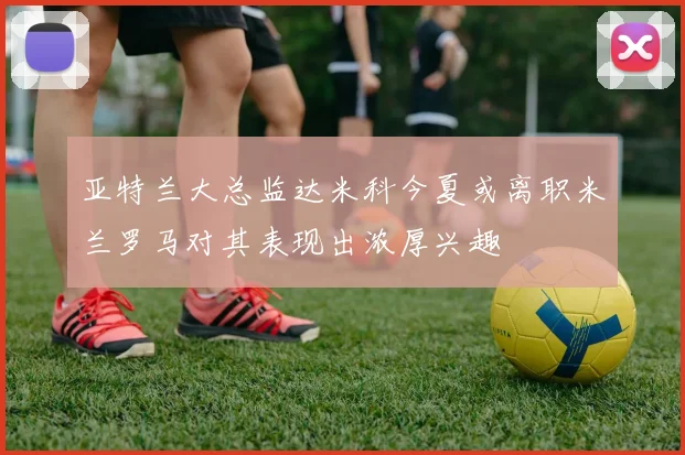亚特兰大总监达米科今夏或离职米兰罗马对其表现出浓厚兴趣