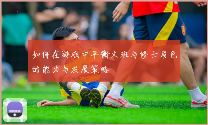 如何在游戏中平衡文班与修士角色的能力与发展策略