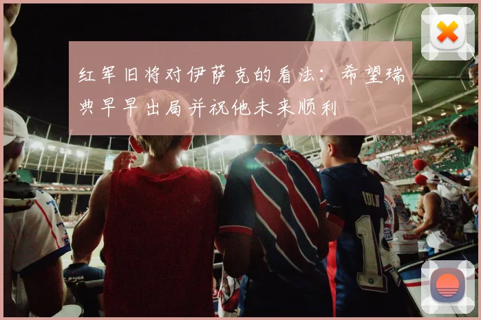 红军旧将对伊萨克的看法：希望瑞典早早出局并祝他未来顺利