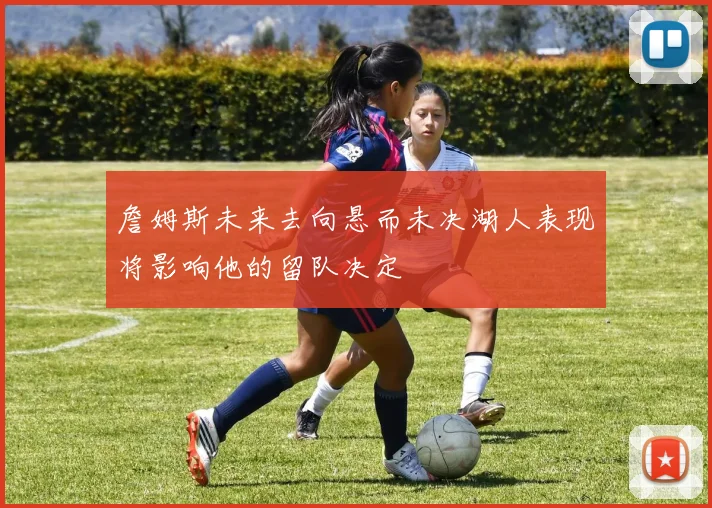 詹姆斯未来去向悬而未决湖人表现将影响他的留队决定