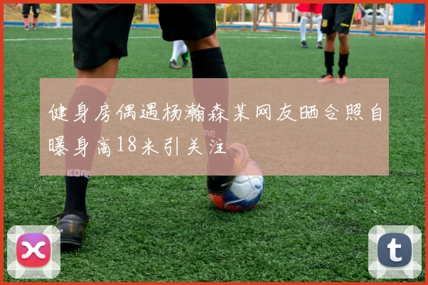 健身房偶遇杨瀚森某网友晒合照自曝身高18米引关注