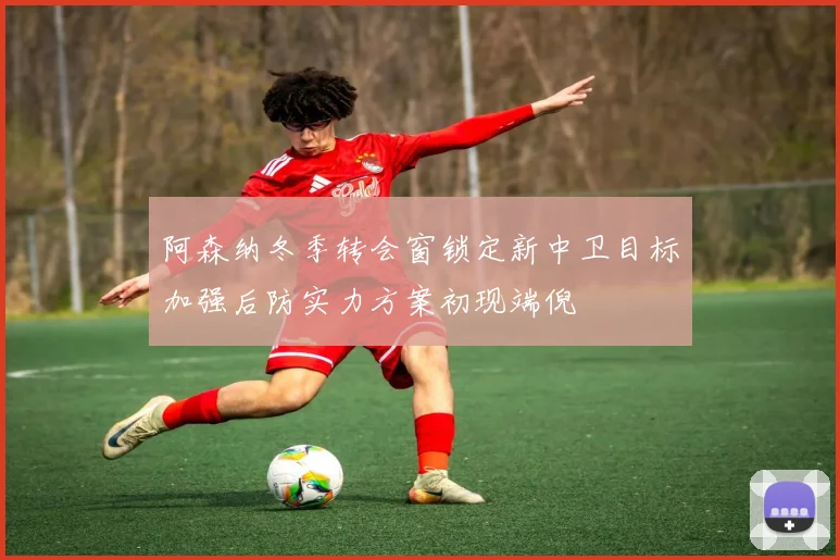 阿森纳冬季转会窗锁定新中卫目标加强后防实力方案初现端倪