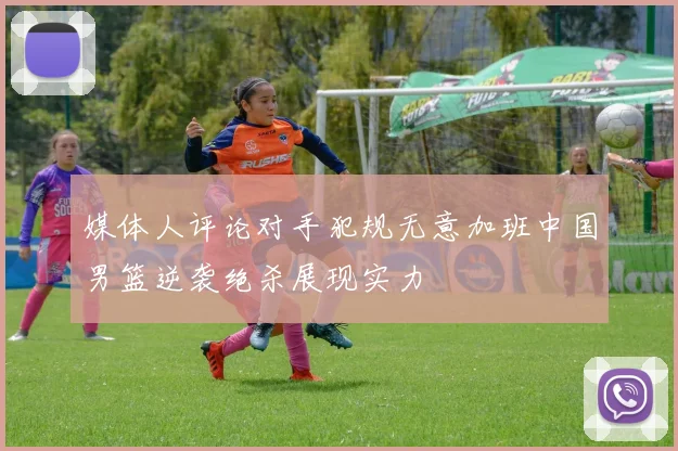 媒体人评论对手犯规无意加班中国男篮逆袭绝杀展现实力