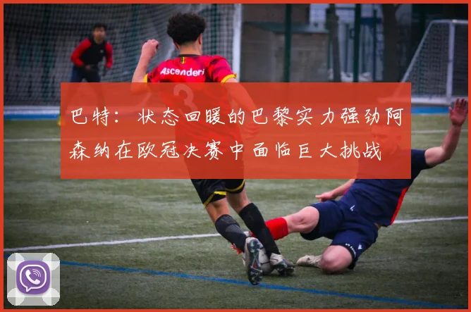 巴特：状态回暖的巴黎实力强劲阿森纳在欧冠决赛中面临巨大挑战