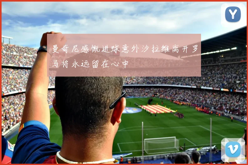 曼奇尼感慨进球意外沙拉维离开罗马将永远留在心中
