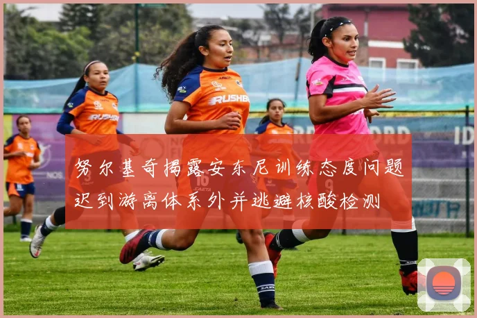 努尔基奇揭露安东尼训练态度问题迟到游离体系外并逃避核酸检测