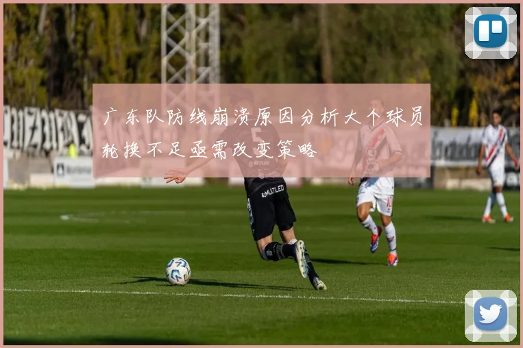 广东队防线崩溃原因分析大个球员轮换不足亟需改变策略