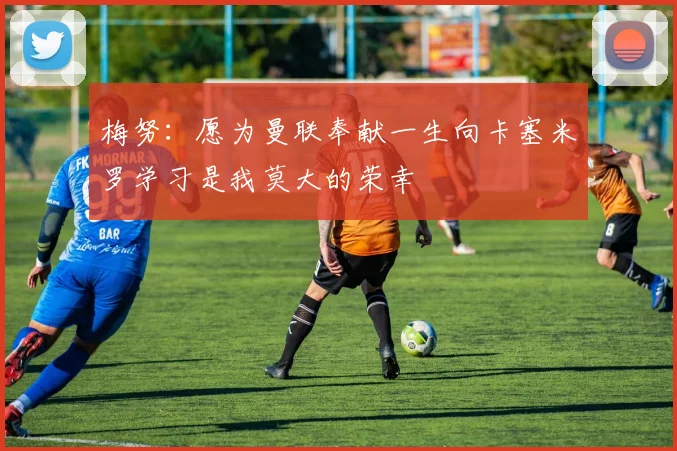 梅努：愿为曼联奉献一生向卡塞米罗学习是我莫大的荣幸
