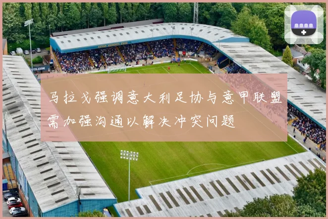 马拉戈强调意大利足协与意甲联盟需加强沟通以解决冲突问题