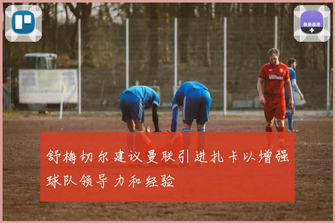 舒梅切尔建议曼联引进扎卡以增强球队领导力和经验