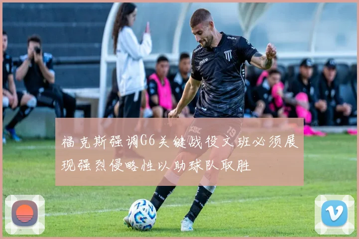 福克斯强调G6关键战役文班必须展现强烈侵略性以助球队取胜