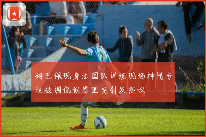 姆巴佩现身法国队训练现场神情专注被调侃似恩里克引发热议