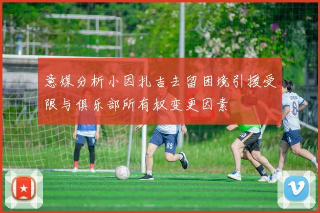 意媒分析小因扎吉去留困境引援受限与俱乐部所有权变更因素